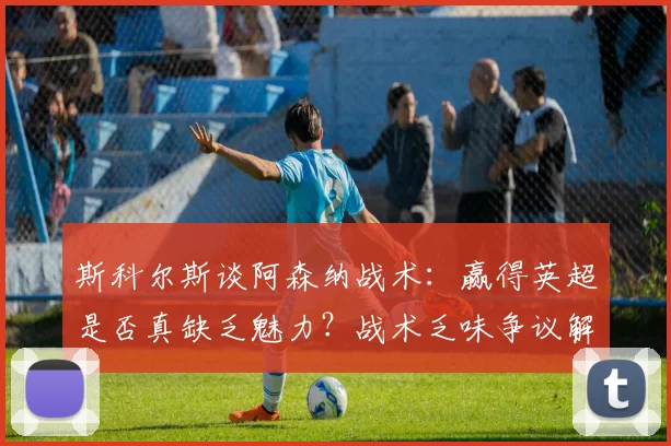 斯科尔斯谈阿森纳战术：赢得英超是否真缺乏魅力？战术乏味争议解析