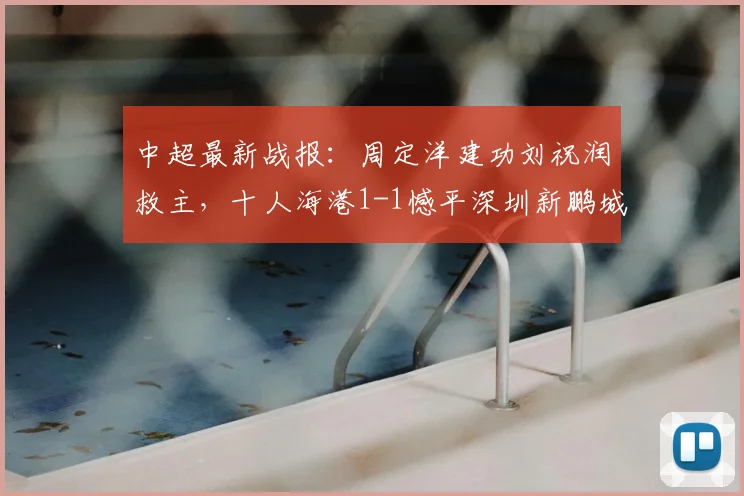 中超最新战报：周定洋建功刘祝润救主，十人海港1-1憾平深圳新鹏城