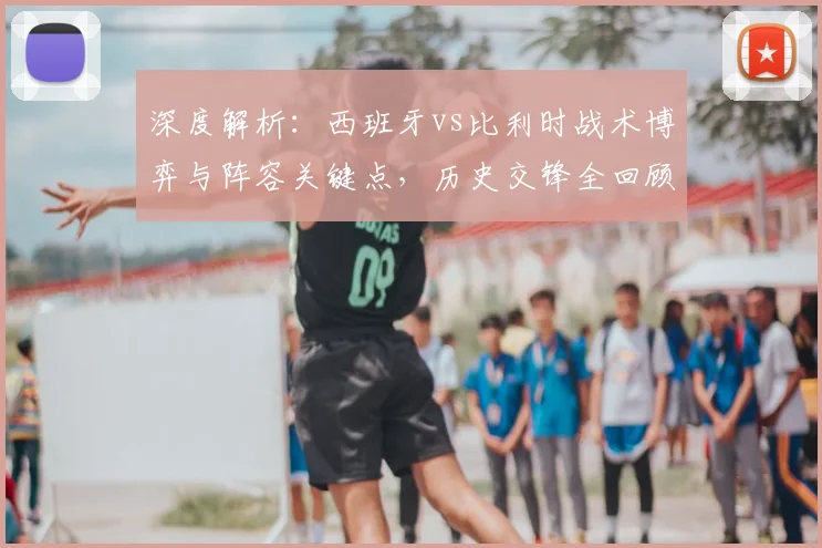 深度解析:西班牙vs比利时战术博弈与阵容关键点,历史交锋全回顾