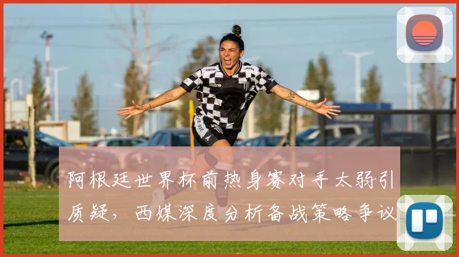 阿根廷世界杯前热身赛对手太弱引质疑，西媒深度分析备战策略争议