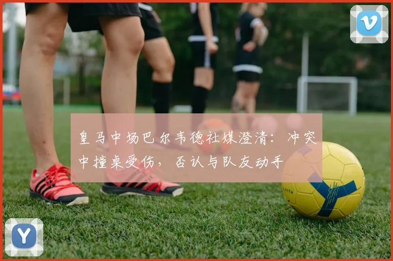 皇马中场巴尔韦德社媒澄清：冲突中撞桌受伤，否认与队友动手