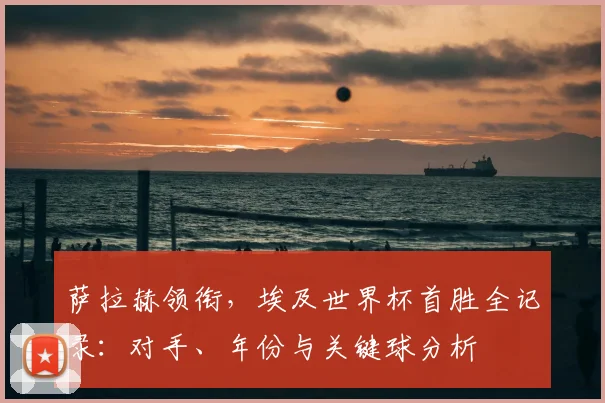 萨拉赫领衔，埃及世界杯首胜全记录：对手、年份与关键球分析