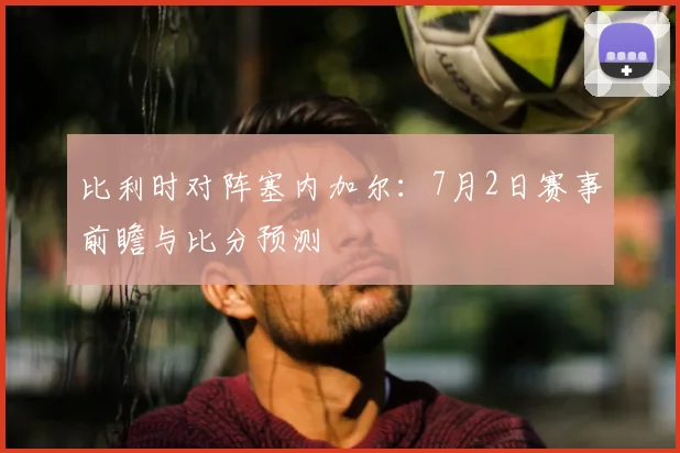 比利时对阵塞内加尔：7月2日赛事前瞻与比分预测