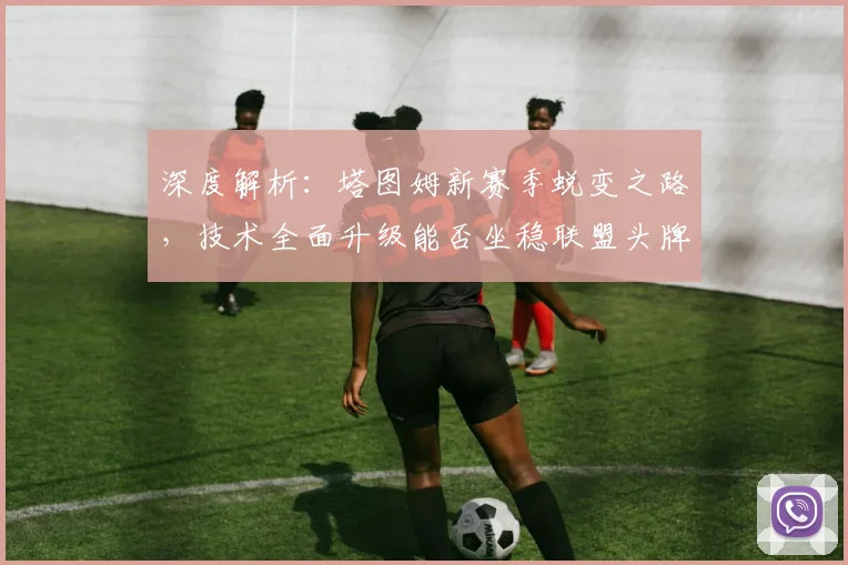 深度解析：塔图姆新赛季蜕变之路，技术全面升级能否坐稳联盟头牌交椅？
