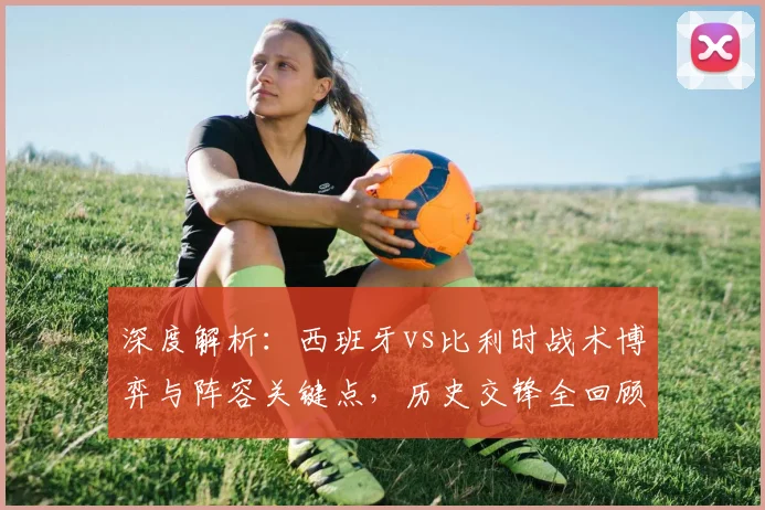 深度解析：西班牙vs比利时战术博弈与阵容关键点，历史交锋全回顾