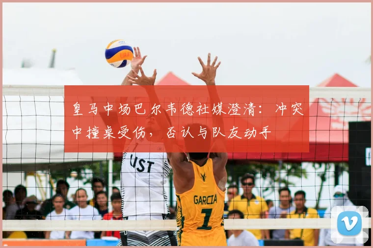 皇马中场巴尔韦德社媒澄清:冲突中撞桌受伤,否认与队友动手